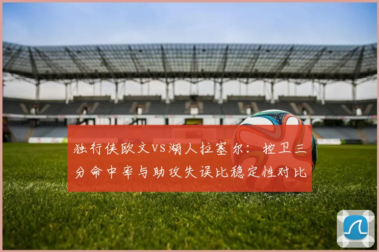 独行侠欧文vs湖人拉塞尔:控卫三分命中率与助攻失误比稳定性对比