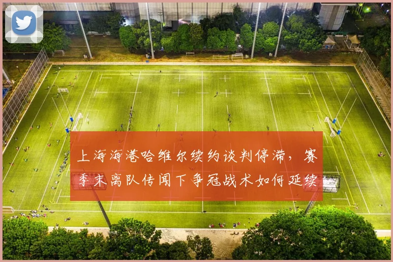 上海海港哈维尔续约谈判停滞,赛季末离队传闻下争冠战术如何延续?