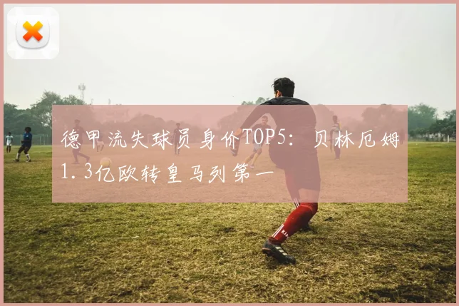 德甲流失球员身价TOP5：贝林厄姆1.3亿欧转皇马列第一