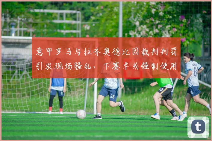 意甲罗马与拉齐奥德比因裁判判罚引发现场骚乱,下赛季或强制使用电子票务?