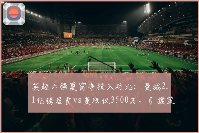 英超六强夏窗净投入对比：曼城2.1亿镑居首vs曼联仅3500万，引援策略两极分化