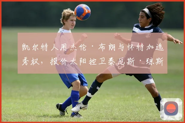 凯尔特人用杰伦·布朗与怀特加选秀权,报价太阳控卫泰厄斯·琼斯