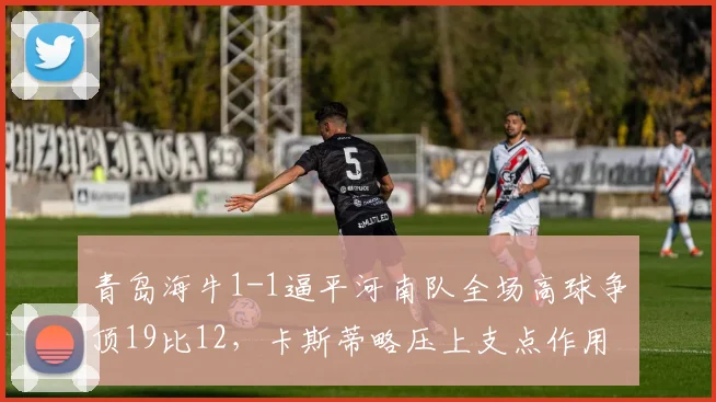 青岛海牛1-1逼平河南队全场高球争顶19比12,卡斯蒂略压上支点作用对比河南外援中卫防空短板明显__br_