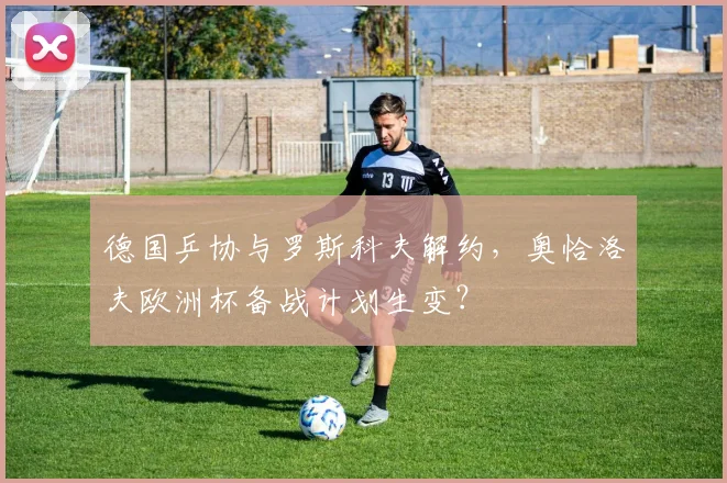 德国乒协与罗斯科夫解约,奥恰洛夫欧洲杯备战计划生变?
